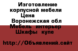 Изготовление корпусной мебели › Цена ­ 1 000 - Воронежская обл. Мебель, интерьер » Шкафы, купе   